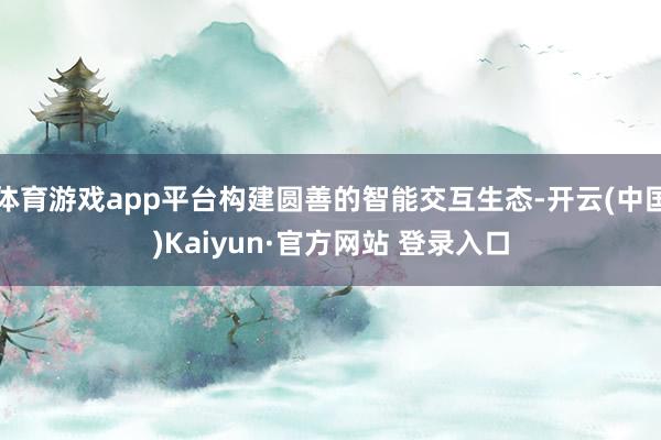 体育游戏app平台构建圆善的智能交互生态-开云(中国)Kaiyun·官方网站 登录入口