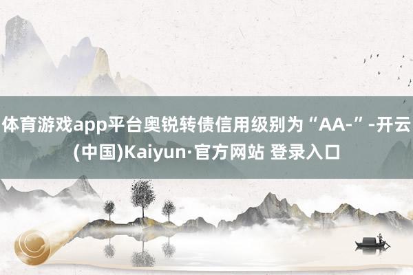 体育游戏app平台奥锐转债信用级别为“AA-”-开云(中国)Kaiyun·官方网站 登录入口