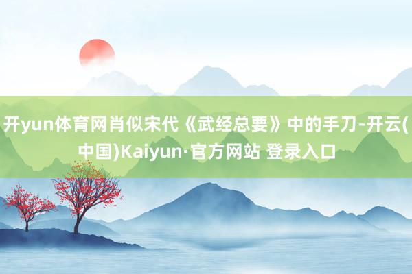 开yun体育网肖似宋代《武经总要》中的手刀-开云(中国)Kaiyun·官方网站 登录入口