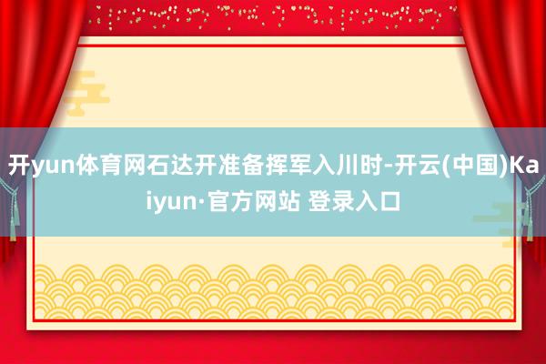 开yun体育网石达开准备挥军入川时-开云(中国)Kaiyun·官方网站 登录入口