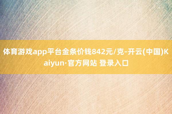 体育游戏app平台金条价钱842元/克-开云(中国)Kaiyun·官方网站 登录入口