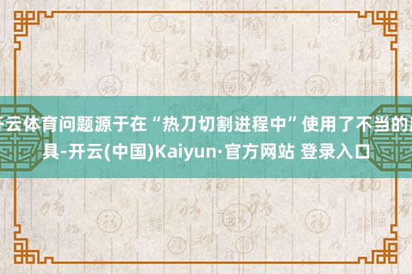 开云体育问题源于在“热刀切割进程中”使用了不当的用具-开云(中国)Kaiyun·官方网站 登录入口