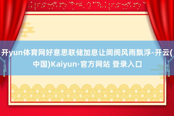 开yun体育网好意思联储加息让阛阓风雨飘浮-开云(中国)Kaiyun·官方网站 登录入口