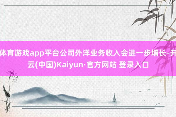 体育游戏app平台公司外洋业务收入会进一步增长-开云(中国)Kaiyun·官方网站 登录入口