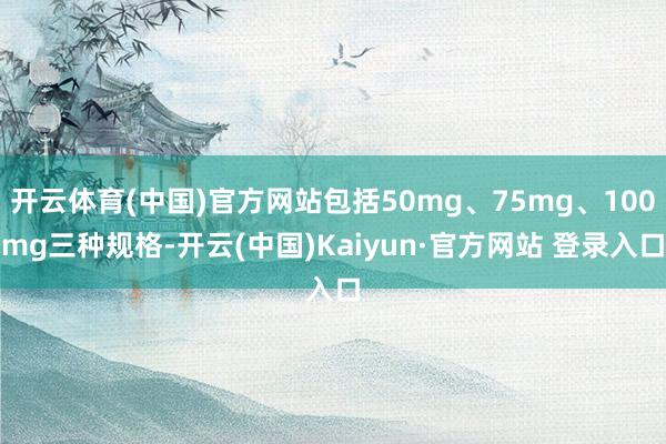 开云体育(中国)官方网站包括50mg、75mg、100mg三种规格-开云(中国)Kaiyun·官方网站 登录入口
