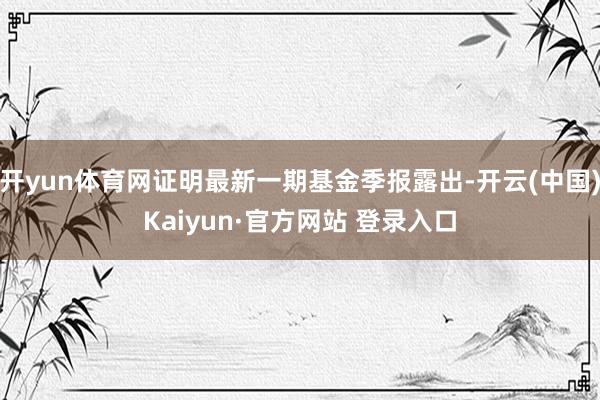 开yun体育网证明最新一期基金季报露出-开云(中国)Kaiyun·官方网站 登录入口