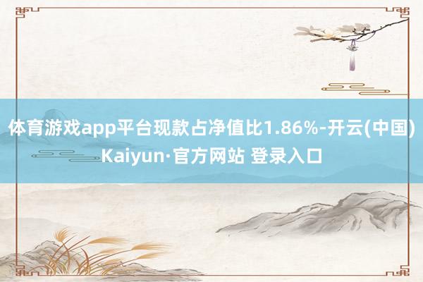 体育游戏app平台现款占净值比1.86%-开云(中国)Kaiyun·官方网站 登录入口