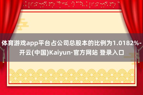 体育游戏app平台占公司总股本的比例为1.0182%-开云(中国)Kaiyun·官方网站 登录入口